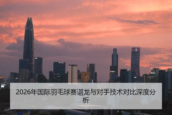 2026年国际羽毛球赛谌龙与对手技术对比深度分析
