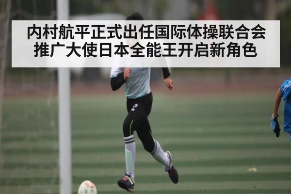内村航平正式出任国际体操联合会推广大使日本全能王开启新角色